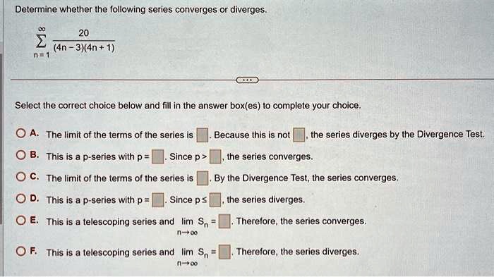 Determine whether the following series converges or diverges.

∑n=1^∞(20)/((4n-3)(4n+1))
Select the correct choice below and fill in the answer box(es) to complete your choice.
A. The limit of the terms of the series is . Because this is not , the series diverges by the Divergence Test.
B. This is a p-series with p =. Since p >, the series converges.
C. The limit of the terms of the series is . By the Divergence Test, the series converges.
D. This is a p-series with p =. Since p ≤, the series diverges.
E. This is a telescoping series and limn →∞ Sn =. Therefore, the series converges.
F. This is a telescoping series and limn →∞ Sn =. Therefore, the series diverges.