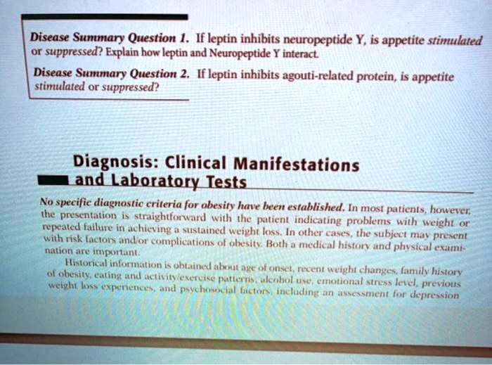 Disease Summary Question 1. If leptin inhibits neuropeptide Y, is appetite stimulated or suppressed? Explain how leptin and Neuropeptide Y interact.
Disease Summary Question 2. If leptin inhibits agouti-related protein, is appetite stimulated or suppressed?

Diagnosis: Clinical Manifestations and Laboratory Tests
No specific diagnostic criteria for obesity have been established. In most patients, however, the presentation is straightforward with the patient indicating problems with weight or repeated failure in achieving a sustained weight loss. In other cases, the subject may present with risk factors and/or complications of obesity. Both a medical history and physical examination are important.
Historical information is obtained about age of onset, recent weight changes, family history of obesity, eating and activity/exercise patterns, alcohol use, emotional stress level, previous weight loss experiences, and psychosocial factors, including an assessment for depression