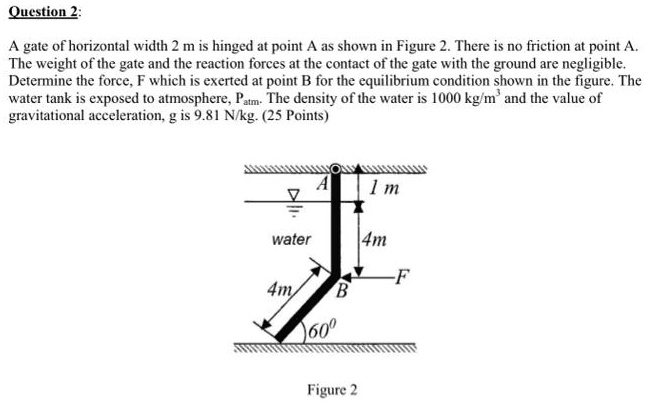 Question 2:
A gate of horizontal width 2 m is hinged at point A as shown in Figure 2. There is no friction at point A.
The weight of the gate and the reaction forces at the contact of the gate with the ground are negligible.
Determine the force, F which is exerted at point B for the equilibrium condition shown in the figure. The
water tank is exposed to atmosphere, Patm. The density of the water is 1000 kg/m^3 and the value of
gravitational acceleration, g is 9.81 N/kg. (25 Points)
