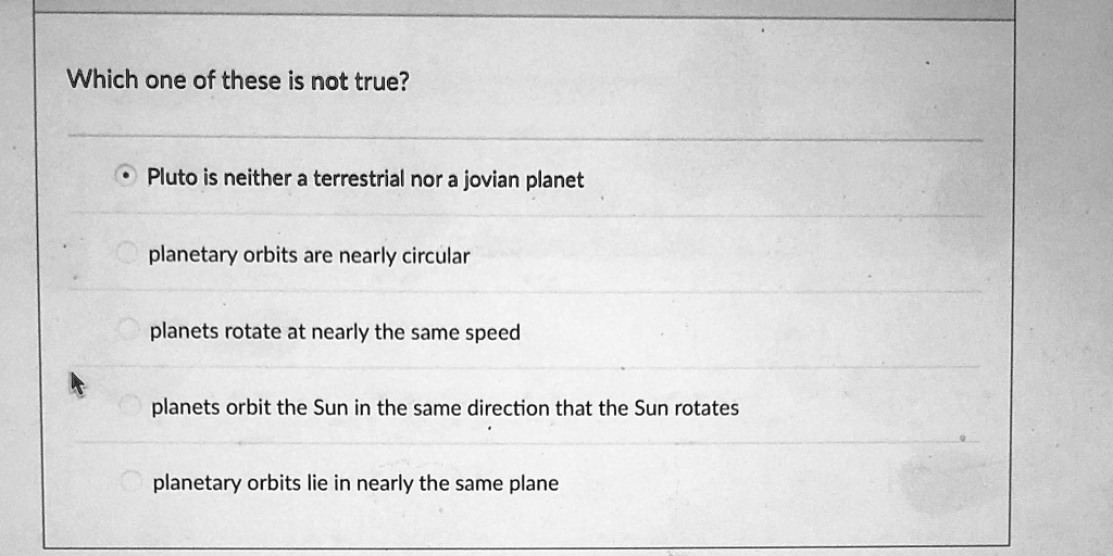 Which one of these is not true?
• Pluto is neither a terrestrial nor a jovian planet
planetary orbits are nearly circular
planets rotate at nearly the same speed
planets orbit the Sun in the same direction that the Sun rotates
planetary orbits lie in nearly the same plane