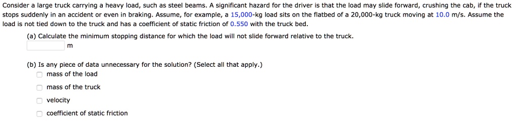 Consider a large truck carrying a heavy load, such as steel beams. A significant hazard for the driver is that the load may slide forward, crushing the cab, if the truck stops suddenly in an accident or even in braking. Assume, for example, a 15,000-kg load sits on the flatbed of a 20,000-kg truck moving at 10.0 m/s. Assume the load is not tied down to the truck and has a coefficient of static friction of 0.550 with the truck bed.
(a) Calculate the minimum stopping distance for which the load will not slide forward relative to the truck.
m
(b) Is any piece of data unnecessary for the solution? (Select all that apply.)
mass of the load
mass of the truck
velocity
coefficient of static friction