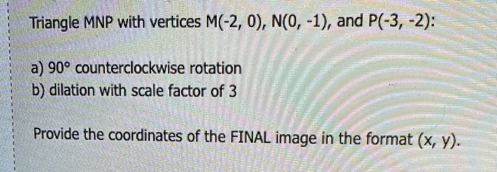 Triangle MNP with vertices M(-2, 0), N(0, -1), and P(-3, -2):
a) 90° counterclockwise rotation
b) dilation with scale factor of 3
Provide the coordinates of the FINAL image in the format (x, y).