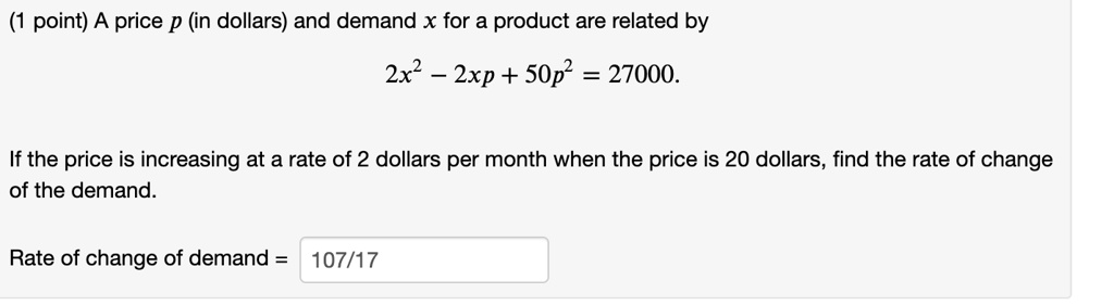 A price p (in dollars) and demand x for a product are related by
2x^2 - 2xp + 50p^2 = 27000.
If the price is increasing at a rate of 2 dollars per month when the price is 20 dollars, find the rate of change of the demand.
Rate of change of demand = 107/17