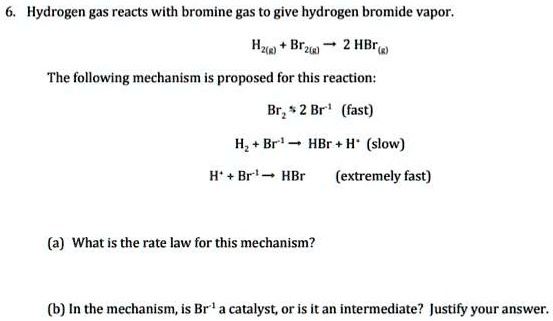 6. Hydrogen gas reacts with bromine gas to give hydrogen bromide vapor.
H2(g) + Br2(g) ? 2 HBr(g)
The following mechanism is proposed for this reaction:
Br2 ? 2 Br' (fast)
H2 + Br' ? HBr + H' (slow)
H' + Br' ? HBr (extremely fast)
(a) What is the rate law for this mechanism?
(b) In the mechanism, is Br' a catalyst, or is it an intermediate? Justify your answer.