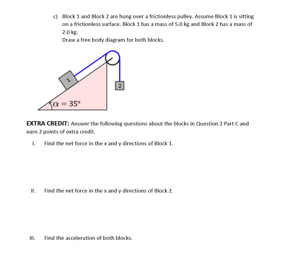 c) Block 1 and Block 2 are hung over a frictionless pulley. Assume Block 1 is sitting
on a frictionless surface. Block 1 has a mass of 5.0 kg and Block 2 has a mass of
2.0 kg.
Draw a free body diagram for both blocks.
1
2
alpha = 35^circ
EXTRA CREDIT: Answer the following questions about the blocks in Question 2 Part C and
earn 2 points of extra credit.
I. Find the net force in the x and y directions of Block 1.
II. Find the net force in the x and y directions of Block 2.
III. Find the acceleration of both blocks.