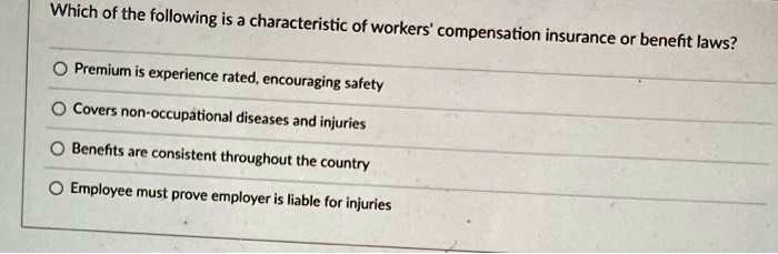 Which of the following is a characteristic of workers' compensation insurance or benefit laws?

Premium is experience rated, encouraging safety
Covers non-occupational diseases and injuries
Benefits are consistent throughout the country
Employee must prove employer is liable for injuries