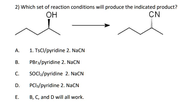 2) Which set of reaction conditions will produce the indicated product?
OH -> CN

A. 1. TsCl/pyridine 2. NaCN
B. PBr3/pyridine 2. NaCN
C. SOCl2/pyridine 2. NaCN
D. PCl3/pyridine 2. NaCN
E. B, C, and D will all work.
