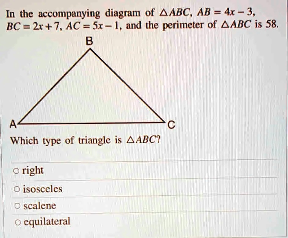 In the accompanying diagram of ?ABC, AB = 4x - 3, BC = 2x + 7, AC = 5x - 1, and the perimeter of ?ABC is 58.
Which type of triangle is ?ABC?
? right
? isosceles
? scalene
? equilateral