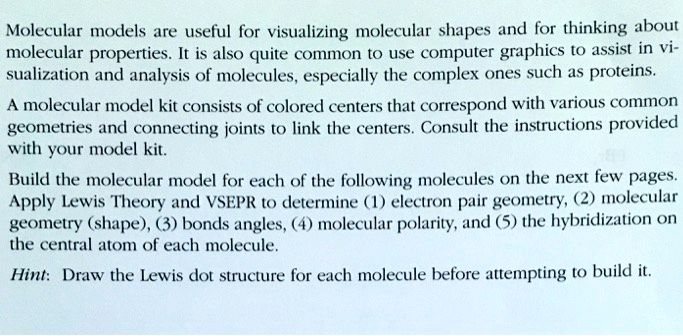 Molecular models are useful for visualizing molecular shapes and for thinking about
molecular properties. It is also quite common to use computer graphics to assist in vi-
sualization and analysis of molecules, especially the complex ones such as proteins.
A molecular model kit consists of colored centers that correspond with various common
geometries and connecting joints to link the centers. Consult the instructions provided
with your model kit.
Build the molecular model for each of the following molecules on the next few pages.
Apply Lewis Theory and VSEPR to determine (1) electron pair geometry, (2) molecular
geometry (shape), (3) bonds angles, (4) molecular polarity, and (5) the hybridization on
the central atom of each molecule.
Hint: Draw the Lewis dot structure for each molecule before attempting to build it.