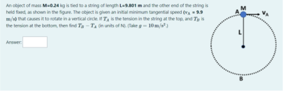 An object of mass M=0.24 kg is tied to a string of length L=9.801 m and the other end of the string is held fixed, as shown in the figure. The object is given an initial minimum tangential speed (vA = 9.9 m/s) that causes it to rotate in a vertical circle. If TA is the tension in the string at the top, and TB is the tension at the bottom, then find TB - TA (in units of N). (Take g = 10 m/s²)