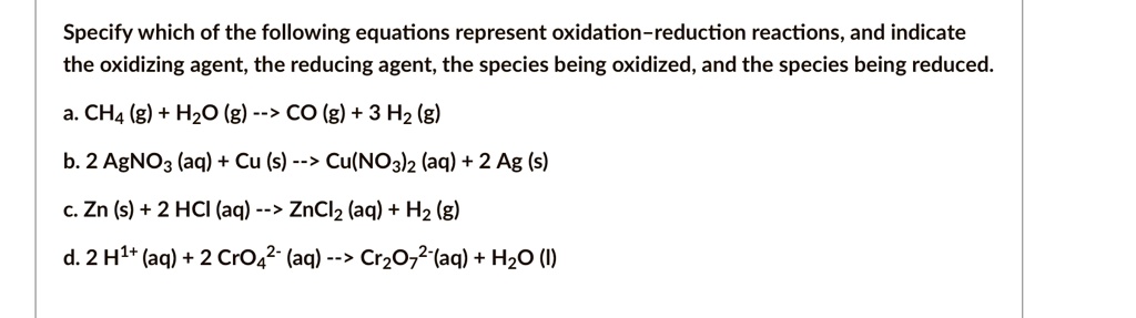 Specify which of the following equations represent oxidation-reduction reactions, and indicate the oxidizing agent, the reducing agent, the species being oxidized, and the species being reduced.
a. CH4 (g) + H2O (g) –> CO (g) + 3 H2 (g)
b. 2 AgNO3 (aq) + Cu (s) –> Cu(NO3)2 (aq) + 2 Ag (s)
c. Zn (s) + 2 HCl (aq) –> ZnCl2 (aq) + H2 (g)
d. 2 H1+ (aq) + 2 CrO4^2- (aq) –> Cr2O7^2-(aq) + H2O (l)