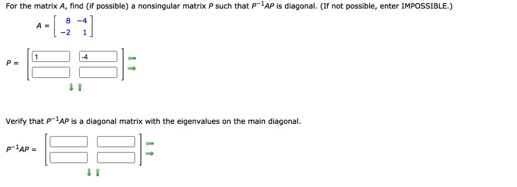 For the matrix A, find (if possible) a nonsingular matrix P such that P?¹AP is diagonal. (If not possible, enter IMPOSSIBLE.)

A = [ 8 -4 ]
    [ -2 1 ]

P = [ 1 -4 ]
    [      ]

Verify that P?¹AP is a diagonal matrix with the eigenvalues on the main diagonal.

P?¹AP = [      ]
        [      ]