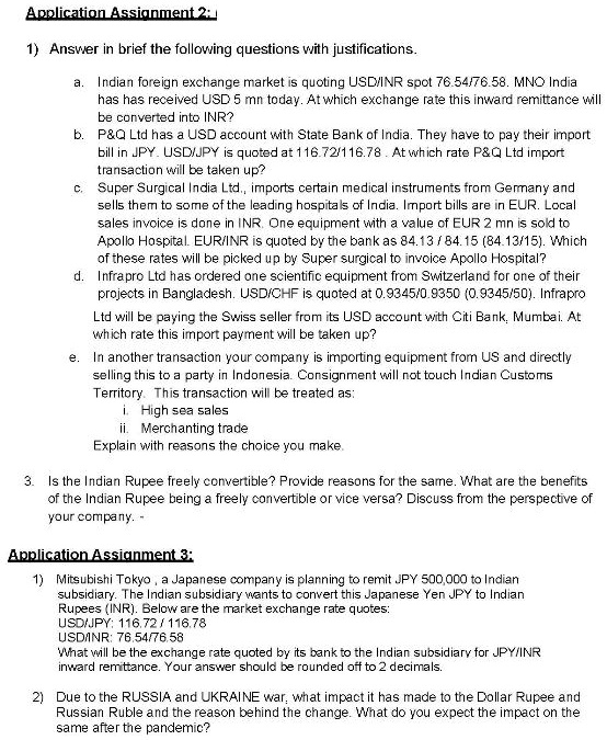 1) Answer in brief the following questions with justifications.

a. Indian foreign exchange market is quoting USD/INR spot 76.54/76.58. MNO India has has received USD 5 mn today. At which exchange rate this inward remittance will be converted into INR?
b. P   Q Ltd has a USD account with State Bank of India. They have to pay their import bill in JPY. USD/JPY is quoted at 116.72/116.78 . At which rate P   Q Ltd import transaction will be taken up?
c. Super Surgical India Ltd., imports certain medical instruments from Germany and sells them to some of the leading hospitals of India. Import bills are in EUR. Local sales invoice is done in INR. One equipment with a value of EUR 2 mn is sold to Apollo Hospital. EUR/INR is quoted by the bank as 84.13 / 84.15 (84.13/15). Which of these rates will be picked up by Super surgical to invoice Apollo Hospital?
d. Infrapro Ltd has ordered one scientific equipment from Switzerland for one of their projects in Bangladesh. USD/CHF is quoted at 0.9345/0.9350 (0.9345/50). Infrapro Ltd will be paying the Swiss seller from its USD account with Citi Bank, Mumbai. At which rate this import payment will be taken up?
e. In another transaction your company is importing equipment from US and directly selling this to a party in Indonesia. Consignment will not touch Indian Customs Territory. This transaction will be treated as:
i. High sea sales
ii. Merchanting trade
Explain with reasons the choice you make.

3. Is the Indian Rupee freely convertible? Provide reasons for the same. What are the benefits of the Indian Rupee being a freely convertible or vice versa? Discuss from the perspective of your company. -

1) Mitsubishi Tokyo , a Japanese company is planning to remit JPY 500,000 to Indian subsidiary. The Indian subsidiary wants to convert this Japanese Yen JPY to Indian Rupees (INR). Below are the market exchange rate quotes:
USD/JPY: 116.72 / 116.78
USD/INR: 76.54/76.58
What will be the exchange rate quoted by its bank to the Indian subsidiary for JPY/INR inward remittance. Your answer should be rounded off to 2 decimals.

2) Due to the RUSSIA and UKRAINE war, what impact it has made to the Dollar Rupee and Russian Ruble and the reason behind the change. What do you expect the impact on the same after the pandemic?