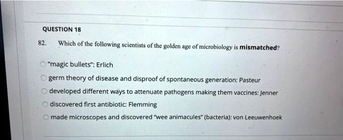 82. Which of the following scientists of the golden age of microbiology is mismatched?
"magic bullets": Erlich
germ theory of disease and disproof of spontaneous generation: Pasteur
developed different ways to attenuate pathogens making them vaccines: Jenner
discovered first antibiotic: Flemming
made microscopes and discovered "wee animacules" (bacteria): von Leeuwenhoek