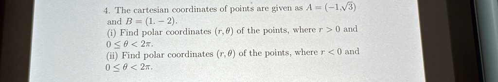 4. The cartesian coordinates of points are given as A = (-1,?3)
and B = (1, -2).
(i) Find polar coordinates (r, ?) of the points, where r > 0 and
0 ? ? < 2?.
(ii) Find polar coordinates (r, ?) of the points, where r < 0 and
0 ? ? < 2?.