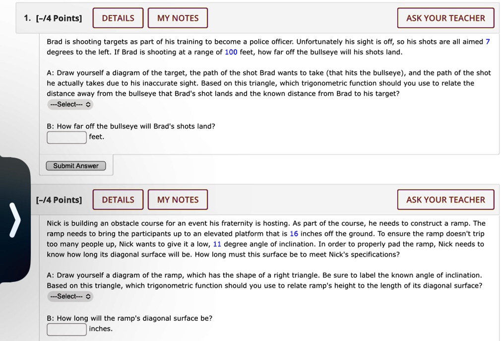 1. [-/4 Points]
DETAILS
MY NOTES
ASK YOUR TEACHER
Brad is shooting targets as part of his training to become a police officer. Unfortunately his sight is off, so his shots are all aimed 7
degrees to the left. If Brad is shooting at a range of 100 feet, how far off the bullseye will his shots land.
A: Draw yourself a diagram of the target, the path of the shot Brad wants to take (that hits the bullseye), and the path of the shot
he actually takes due to his inaccurate sight. Based on this triangle, which trigonometric function should you use to relate the
distance away from the bullseye that Brad's shot lands and the known distance from Brad to his target?
—Select—
B: How far off the bullseye will Brad's shots land?
feet.
Submit Answer
[-/4 Points] DETAILS
MY NOTES
>
ASK YOUR TEACHER
Nick is building an obstacle course for an event his fraternity is hosting. As part of the course, he needs to construct a ramp. The
ramp needs to bring the participants up to an elevated platform that is 16 inches off the ground. To ensure the ramp doesn't trip
too many people up, Nick wants to give it a low, 11 degree angle of inclination. In order to properly pad the ramp, Nick needs to
know how long its diagonal surface will be. How long must this surface be to meet Nick's specifications?
A: Draw yourself a diagram of the ramp, which has the shape of a right triangle. Be sure to label the known angle of inclination.
Based on this triangle, which trigonometric function should you use to relate ramp's height to the length of its diagonal surface?
—Select—
B: How long will the ramp's diagonal surface be?
inches.
