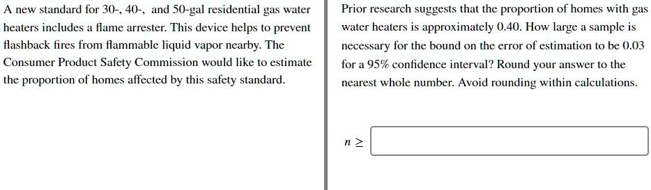 A new standard for 30-, 40-, and 50-gal residential gas water heaters includes a flame arrester. This device helps to prevent flashback fires from flammable liquid vapor nearby. The Consumer Product Safety Commission would like to estimate the proportion of homes affected by this safety standard. Prior research suggests that the proportion of homes with gas water heaters is approximately 0.40. How large a sample is necessary for the bound on the error of estimation to be 0.03 for a 95% confidence interval? Round your answer to the nearest whole number. Avoid rounding within calculations. n ?