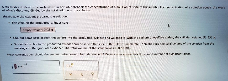A chemistry student must write down in her lab notebook the concentration of a solution of sodium thiosulfate. The concentration of a solution equals the mass of what's dissolved divided by the total volume of the solution.

Here's how the student prepared the solution:

* The label on the graduated cylinder says:
empty weight: 9.05 g

* She put some solid sodium thiosulfate into the graduated cylinder and weighed it. With the sodium thiosulfate added, the cylinder weighed 91.152 g.
* She added water to the graduated cylinder and dissolved the sodium thiosulfate completely. Then she read the total volume of the solution from the markings on the graduated cylinder. The total volume of the solution was 188.62 mL.

What concentration should the student write down in her lab notebook? Be sure your answer has the correct number of significant digits.