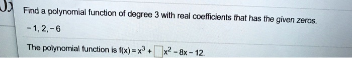 Find a polynomial function of degree 3 with real coefficients that has the given zeros.
-1, 2, -6
The polynomial function is f(x) = x^3 + []x^2 - 8x - 12.