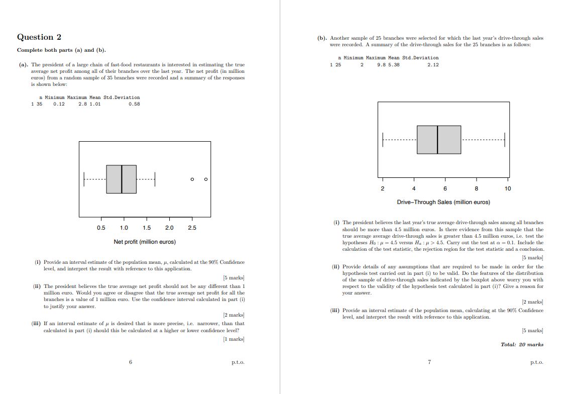 Question 2

Complete both parts (a) and (b).

(a). The president of a large chain of fast-food restaurants is interested in estimating the true average net profit among all of their branches over the last year. The net profit (in million euros) from a random sample of 35 branches were recorded and a summary of the responses is shown below:

n Minimum Maximum Mean Std. Deviation
1 35 0.12 2.8 1.01 0.58

Net profit (million euros)

(i) Provide an interval estimate of the population mean, ?, calculated at the 90% Confidence level, and interpret the result with reference to this application.
[5 marks]

(ii) The president believes the true average net profit should not be any different than 1 million euro. Would you agree or disagree that the true average net profit for all the branches is a value of 1 million euro. Use the confidence interval calculated in part (i) to justify your answer.
[2 marks]

(iii) If an interval estimate of ? is desired that is more precise, i.e. narrower, than that calculated in part (i) should this be calculated at a higher or lower confidence level?
[1 marks]

(b). Another sample of 25 branches were selected for which the last year's drive-through sales were recorded. A summary of the drive-through sales for the 25 branches is as follows:

n Minimum Maximum Mean Std. Deviation
1 25 2 9.8 5.38 2.12

Drive-Through Sales (million euros)

(i) The president believes the last year's true average drive-through sales among all branches should be more than 4.5 million euros. Is there evidence from this sample that the true average drive-through sales is greater than 4.5 million euros, i.e. test the hypotheses H0 : ? = 4.5 versus Ha : ? > 4.5. Carry out the test at ? = 0.1. Include the calculation of the test statistic, the rejection region for the test statistic and a conclusion.
[5 marks]

(ii) Provide details of any assumptions that are required to be made in order for the hypothesis test carried out in part (i) to be valid. Do the features of the distribution of the sample of drive-through sales indicated by the boxplot above worry you with respect to the validity of the hypothesis test calculated in part (i)? Give a reason for your answer.
[2 marks]

(iii) Provide an interval estimate of the population mean, calculating at the 90% Confidence level, and interpret the result with reference to this application.
[5 marks]

Total: 20 marks