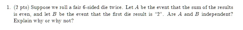 1. (2 pts) Suppose we roll a fair 6-sided die twice. Let A be the event that the sum of the results is even, and let B be the event that the first die result is "2". Are A and B independent? Explain why or why not?