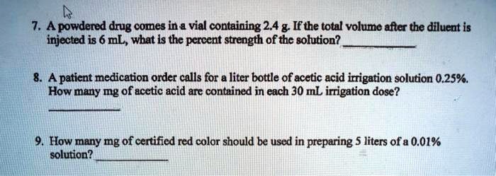 7. A powdered drug comes in a vial containing 2.4 g. If the total volume after the diluent is
injected is 6 mL, what is the percent strength of the solution?
8. A patient medication order calls for a liter bottle of acetic acid irrigation solution 0.25%.
How many mg of acetic acid are contained in each 30 mL irrigation dose?
9. How many mg of certified red color should be used in preparing 5 liters of a 0.01%
solution?