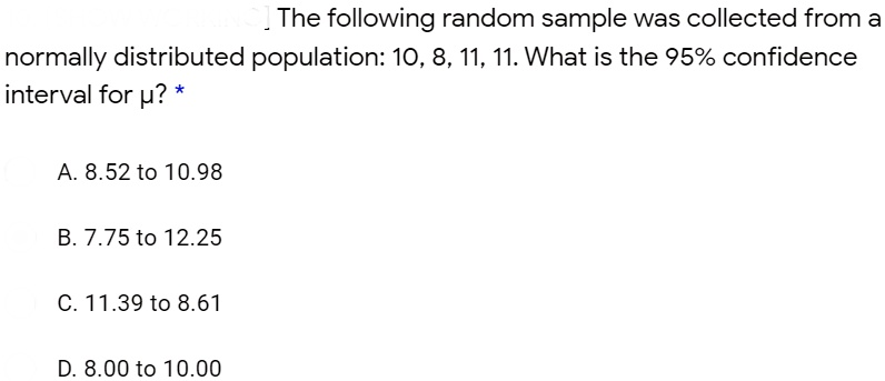 The following random sample was collected from a
normally distributed population: 10, 8, 11, 11. What is the 95% confidence
interval for µ?

A. 8.52 to 10.98
B. 7.75 to 12.25
C. 11.39 to 8.61
D. 8.00 to 10.00