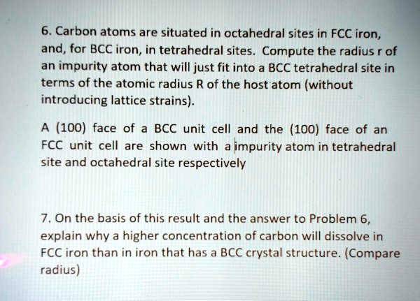 6. Carbon atoms are situated in octahedral sites in FCC iron,
and, for BCC iron, in tetrahedral sites. Compute the radius r of
an impurity atom that will just fit into a BCC tetrahedral site in
terms of the atomic radius R of the host atom (without
introducing lattice strains).
A (100) face of a BCC unit cell and the (100) face of an
FCC unit cell are shown with a impurity atom in tetrahedral
site and octahedral site respectively
7. On the basis of this result and the answer to Problem 6,
explain why a higher concentration of carbon will dissolve in
FCC iron than in iron that has a BCC crystal structure. (Compare
radius)