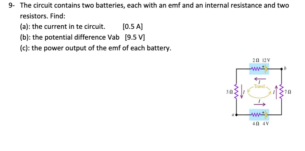 9- The circuit contains two batteries, each with an emf and an internal resistance and two
resistors. Find:
(a): the current in the circuit. [0.5 A]
(b): the potential difference Vab [9.5 V]
(c): the power output of the emf of each battery.
