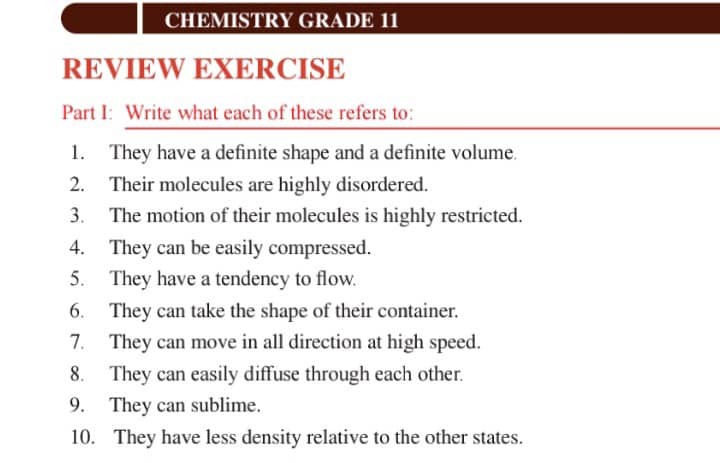 CHEMISTRY GRADE 11
REVIEW EXERCISE
Part I: Write what each of these refers to:
1. They have a definite shape and a definite volume.
2. Their molecules are highly disordered.
3. The motion of their molecules is highly restricted.
4. They can be easily compressed.
5. They have a tendency to flow.
6. They can take the shape of their container.
7. They can move in all direction at high speed.
8. They can easily diffuse through each other.
9. They can sublime.
10. They have less density relative to the other states.