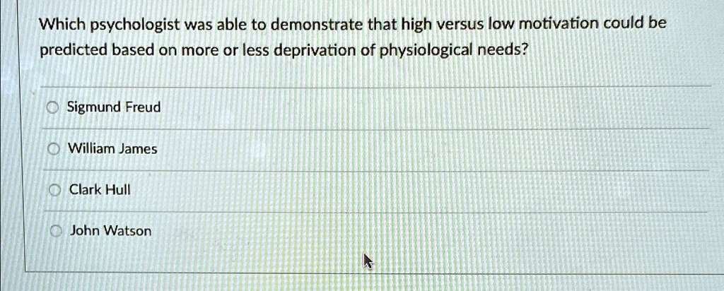 Which psychologist was able to demonstrate that high versus low motivation could be
predicted based on more or less deprivation of physiological needs?
Sigmund Freud
William James
Clark Hull
John Watson