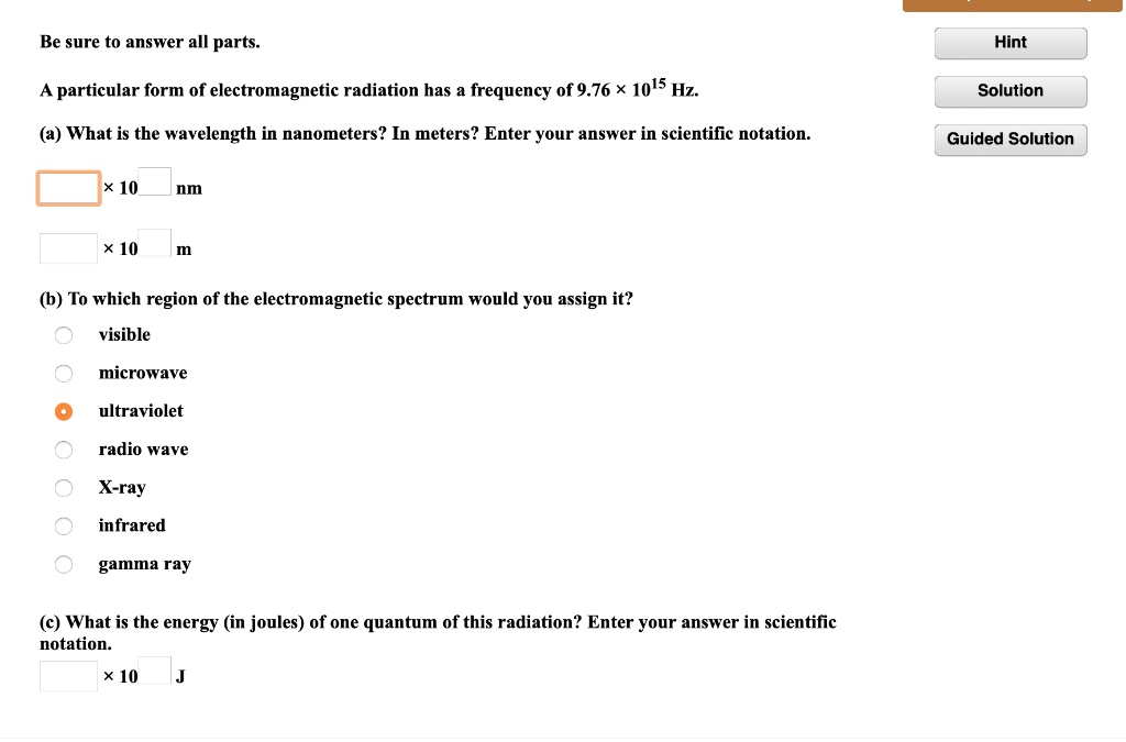 Be sure to answer all parts.
A particular form of electromagnetic radiation has a frequency of 9.76 × 10^15 Hz.
(a) What is the wavelength in nanometers? In meters? Enter your answer in scientific notation.
x 10 nm
x 10 m
(b) To which region of the electromagnetic spectrum would you assign it?
visible
microwave
ultraviolet
radio wave
X-ray
infrared
gamma ray
(c) What is the energy (in joules) of one quantum of this radiation? Enter your answer in scientific notation.
x 10 J