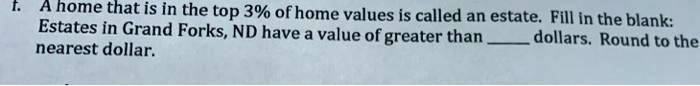 f. A home that is in the top 3% of home values is called an estate. Fill in the blank:
Estates in Grand Forks, ND have a value of greater than  dollars. Round to the
nearest dollar.