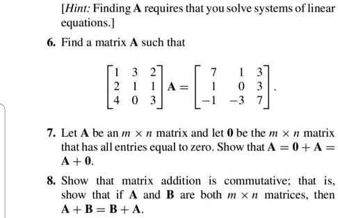 [Hint: Finding A requires that you solve systems of linear equations.]
6. Find a matrix A such that
[1 3 2; 2 1 1; 4 0 3] A = [7 1 3; 1 0 3; -1 -3 7].
7. Let A be an m × n matrix and let 0 be the m × n matrix that has all entries equal to zero. Show that A = 0 + A = A + 0.
8. Show that matrix addition is commutative; that is, show that if A and B are both m × n matrices, then A + B = B + A.