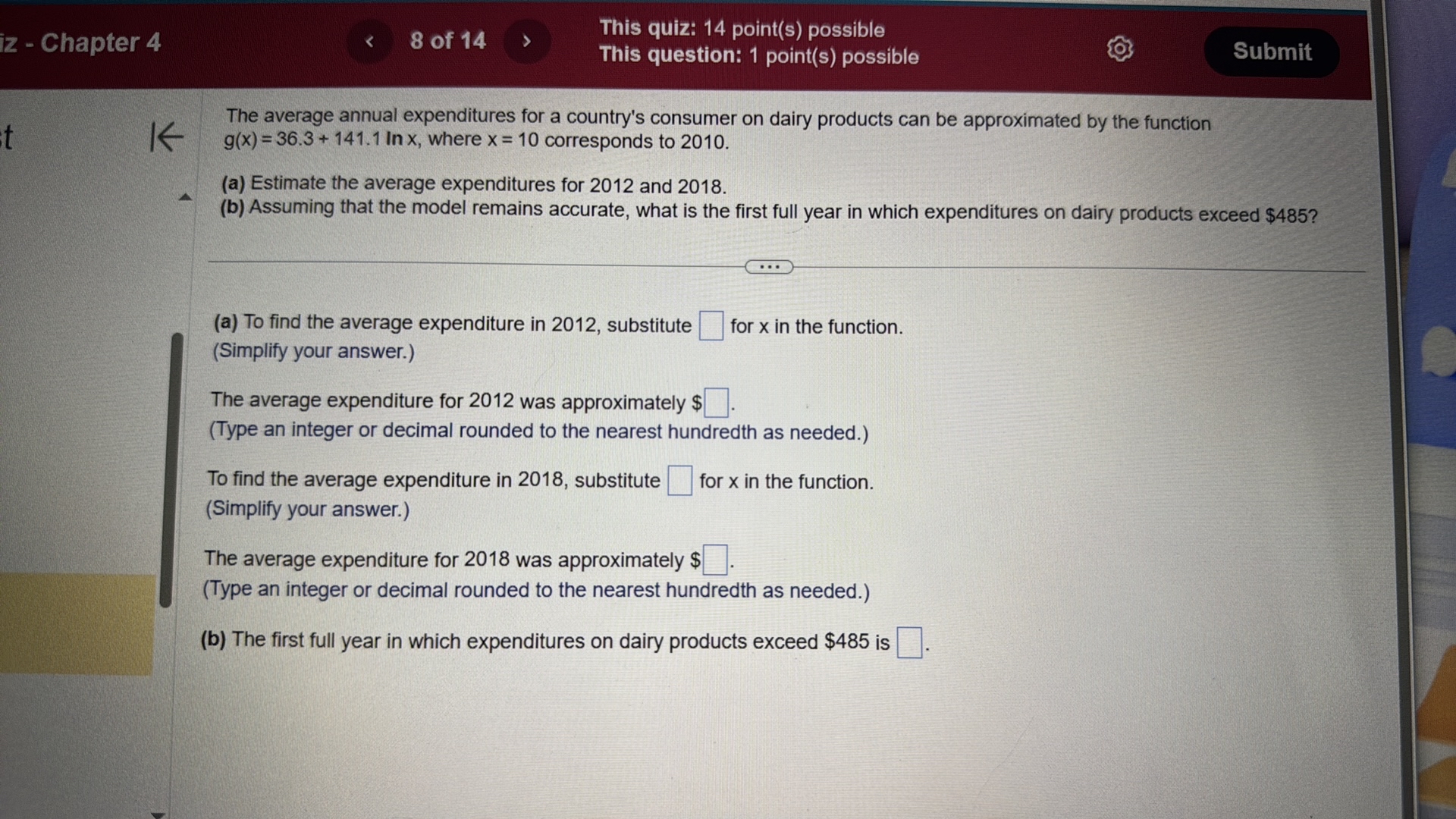 z - Chapter 4
8 of 14
This quiz: 14 point(s) possible
This question: 1 point(s) possible
Submit

The average annual expenditures for a country's consumer on dairy products can be approximated by the function g(x)=36.3+141.1 ln x, where x=10 corresponds to 2010.
(a) Estimate the average expenditures for 2012 and 2018.
(b) Assuming that the model remains accurate, what is the first full year in which expenditures on dairy products exceed $ 485 ?
(a) To find the average expenditure in 2012, substitute ? for x in the function.
(Simplify your answer.)
The average expenditure for 2012 was approximately $ ? .
(Type an integer or decimal rounded to the nearest hundredth as needed.)
To find the average expenditure in 2018, substitute ? for x in the function.
(Simplify your answer.)
The average expenditure for 2018 was approximately $ ? .
(Type an integer or decimal rounded to the nearest hundredth as needed.)
(b) The first full year in which expenditures on dairy products exceed $ 485 is ? .