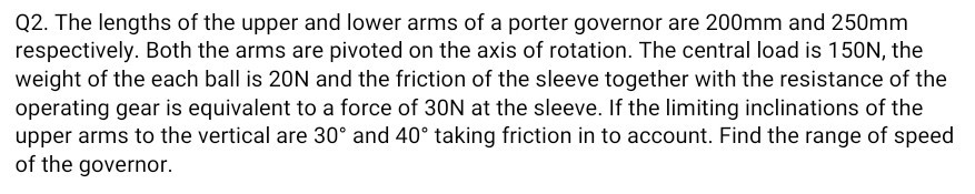 Q2. The lengths of the upper and lower arms of a porter governor are 200 mm and 250 mm respectively. Both the arms are pivoted on the axis of rotation. The central load is 150 N , the weight of the each ball is 20 N and the friction of the sleeve together with the resistance of the operating gear is equivalent to a force of 30 N at the sleeve. If the limiting inclinations of the upper arms to the vertical are 30^∘ and 40^∘ taking friction in to account. Find the range of speed of the governor.