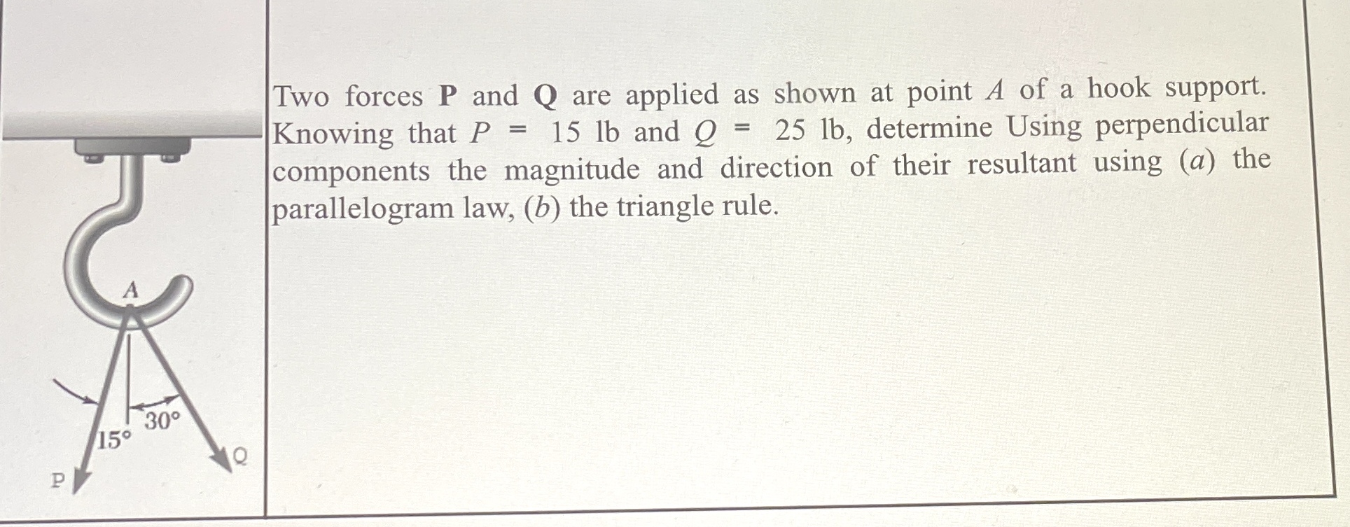 Two forces 𝐏 and 𝐐 are applied as shown at point A of a hook support. Knowing that P=15 lb and Q