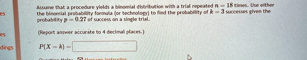 Assume that a procedure yields a binomial distribution with a trial repeated n = 18 times. Use either the binomial probability formula (or technology) to find the probability of k = 3 successes given the probability p = 0.27 of success on a single trial.

(Report answer accurate to 4 decimal places.)

P(X = k) =