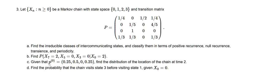 3. Let Xn : n ? 0 be a Markov chain with state space 0, 1, 2, 3 and transition matrix

P = eginpmatrix 1/4     0     1/2     1/4  0     1/5     0     4/5  0     1     0     0  1/3     1/3     0     1/3 endpmatrix.

a. Find the irreducible classes of intercommunicating states, and classify them in terms of positive recurrence, null recurrence, transience, and periodicity.
b. Find P(X7 = 2, X5 = 0, X3 = 0 | X0 = 2).
c. Given that underlinep^(0) = (0.25, 0.5, 0, 0.25), find the distribution of the location of the chain at time 2.
d. Find the probability that the chain visits state 3 before visiting state 1, given X0 = 0.