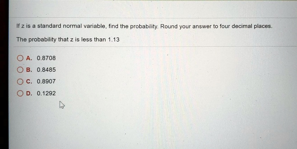 If z is a standard normal variable, find the probability. Round your answer to four decimal places.
The probability that z is less than 1.13
A. 0.8708
B. 0.8485
C. 0.8907
D. 0.1292