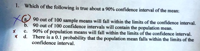 which of the following is true about a 90 confidence interval of the mean a 90 out of 100 sample means will fall within the limits of the confidence interval b 90 out of 100 confidence inter 43826