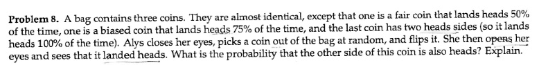Problem 8. A bag contains three coins. They are almost identical, except that one is a fair coin that lands heads 50% of the time, one is a biased coin that lands heads 75% of the time, and the last coin has two heads sides (so it lands heads 100% of the time). Alys closes her eyes, picks a coin out of the bag at random, and flips it. She then opens her eyes and sees that it landed heads. What is the probability that the other side of this coin is also heads? Explain.