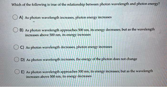 Which of the following is true of the relationship between photon wavelength and photon energy?
A) As photon wavelength increases, photon energy increases
B) As photon wavelength approaches 500 nm, its energy decreases; but as the wavelength
increases above 500 nm, its energy increases
C) As photon wavelength decreases, photon energy increases
D) As photon wavelength increases, the energy of the photon does not change
E) As photon wavelength approaches 500 nm, its energy increases; but as the wavelength
increases above 500 nm, its energy decreases