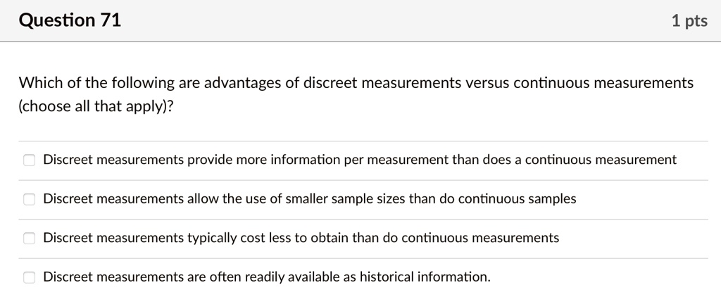 Question 71
1 pts
Which of the following are advantages of discreet measurements versus continuous measurements
(choose all that apply)?
? Discreet measurements provide more information per measurement than does a continuous measurement
? Discreet measurements allow the use of smaller sample sizes than do continuous samples
? Discreet measurements typically cost less to obtain than do continuous measurements
? Discreet measurements are often readily available as historical information.
