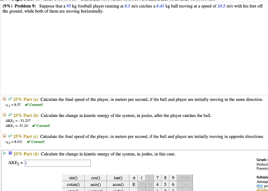 Problem 9: Suppose that a 95 kg football player running at 8.5 m/s catches a 0.41 kg ball moving at a speed of 24.5 m/s with his feet off the ground, while both of them are moving horizontally.
Part (a) Calculate the final speed of the player, in meters per second, if the ball and player are initially moving in the same direction.
vf,1 = 8.57
Part (b) Calculate the change in kinetic energy of the system, in joules, after the player catches the ball.
?KE1 = -51.237
?KE1 = -51.24
Part (c) Calculate the final speed of the player, in meters per second, if the ball and player are initially moving in opposite directions.
vf,2 = 8.431
Part (d) Calculate the change in kinetic energy of the system, in joules, in this case.
?KE2 =