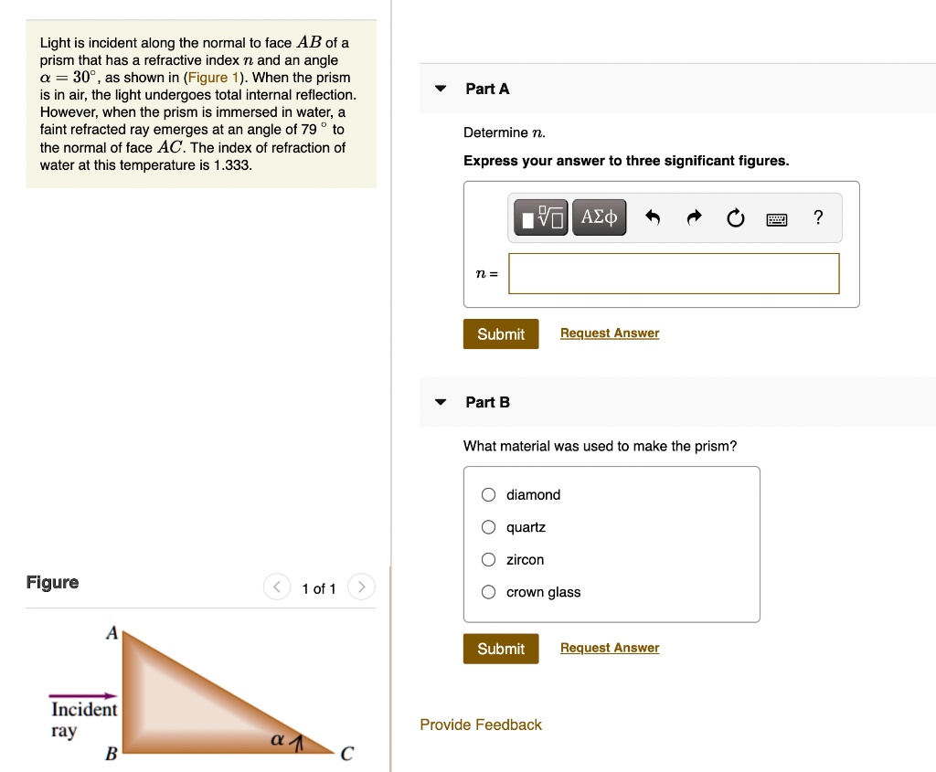 Light is incident along the normal to face AB of a prism that has a refractive index n and an angle ? = 30°, as shown in (Figure 1). When the prism is in air, the light undergoes total internal reflection. However, when the prism is immersed in water, a faint refracted ray emerges at an angle of 79 ° to the normal of face AC. The index of refraction of water at this temperature is 1.333.

Part A
Determine n.
Express your answer to three significant figures.

n =

Part B
What material was used to make the prism?
diamond
quartz
zircon
crown glass

Figure
Incident ray