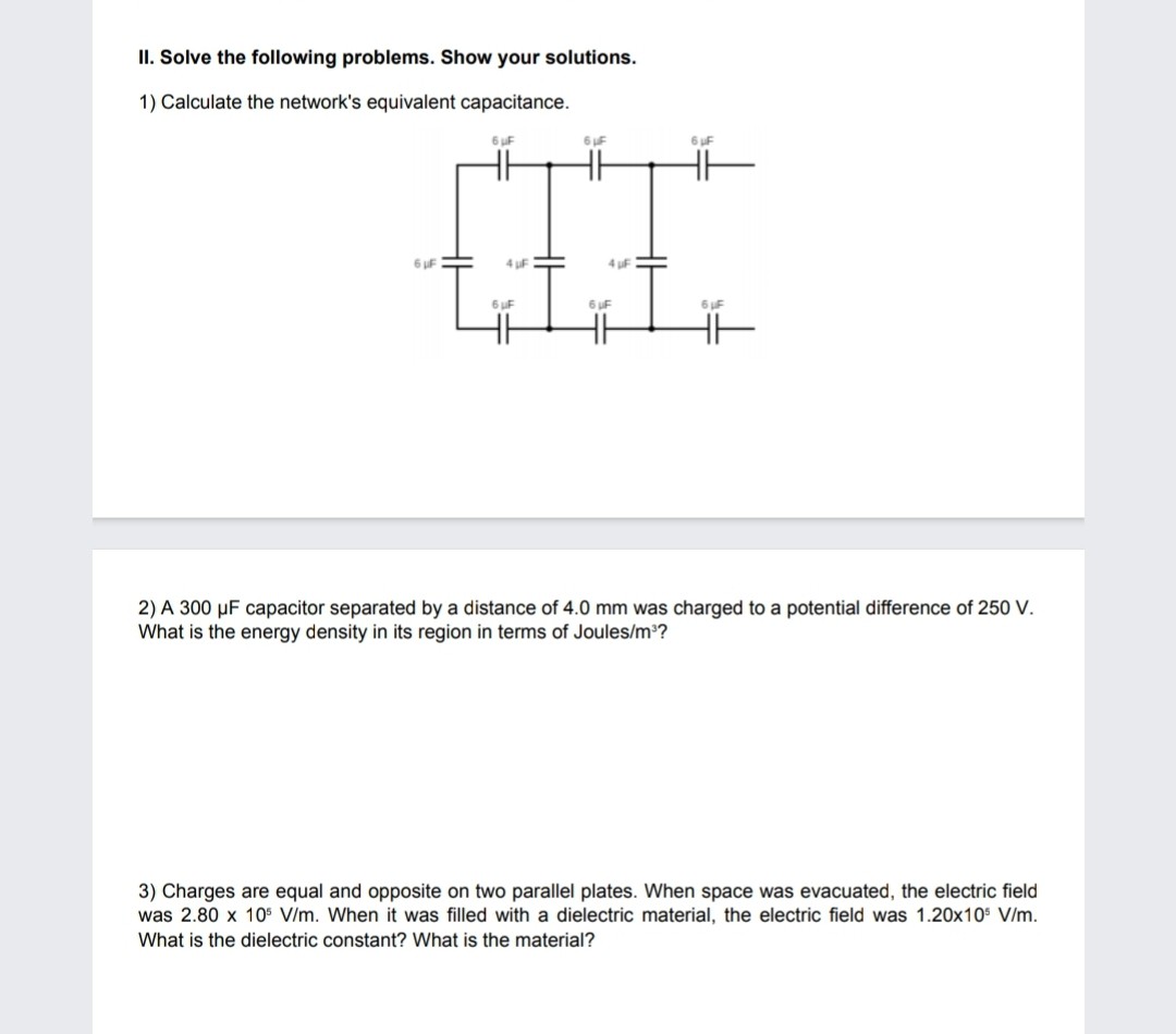 II. Solve the following problems. Show your solutions.
1) Calculate the network's equivalent capacitance.
2) A 300 ?F capacitor separated by a distance of 4.0 mm was charged to a potential difference of 250 V. What is the energy density in its region in terms of Joules/m³?
3) Charges are equal and opposite on two parallel plates. When space was evacuated, the electric field was 2.80 x 10? V/m. When it was filled with a dielectric material, the electric field was 1.20x10? V/m. What is the dielectric constant? What is the material?