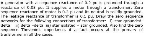 A generator with a sequence reactance of 0.2 pu is grounded through a reactance of 0.05 pu. It supplies a motor through a transformer. Zero sequence reactance of motor is 0.3 pu and its neutral is solidly grounded. The leakage reactance of transformer is 0.1 pu. Draw the zero sequence networks for the following connections of transformer: i) star grounded-delta ii) delta -delta iii) star isolated - star grounded. Also find the zero sequence Thevenin’s impedance, if a fault occurs at the primary of transformer in all the cases.