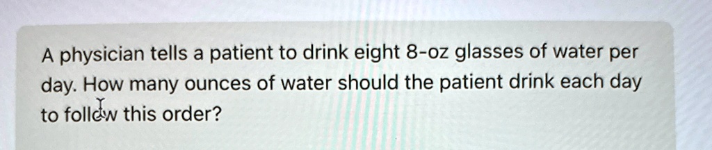A physician tells a patient to drink eight 8-oz glasses of water per day. How many ounces of water should the patient drink each day to follow this order?