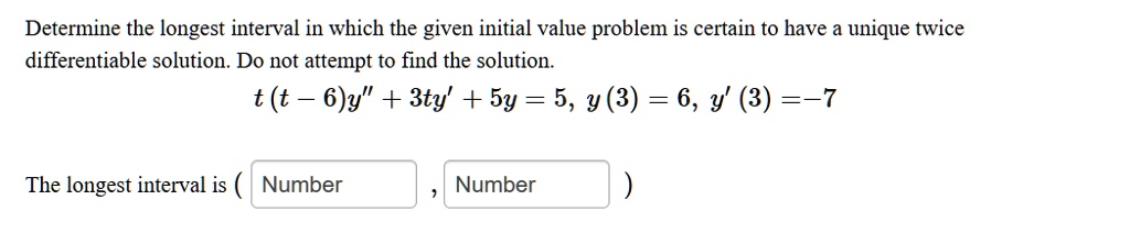 Determine the longest interval in which the given initial value problem is certain to have a unique twice differentiable solution. Do not attempt to find the solution.
t(t-6)y” + 3ty' + 5y = 5, y(3) = 6, y'(3) = -7
The longest interval is ( Number , Number )